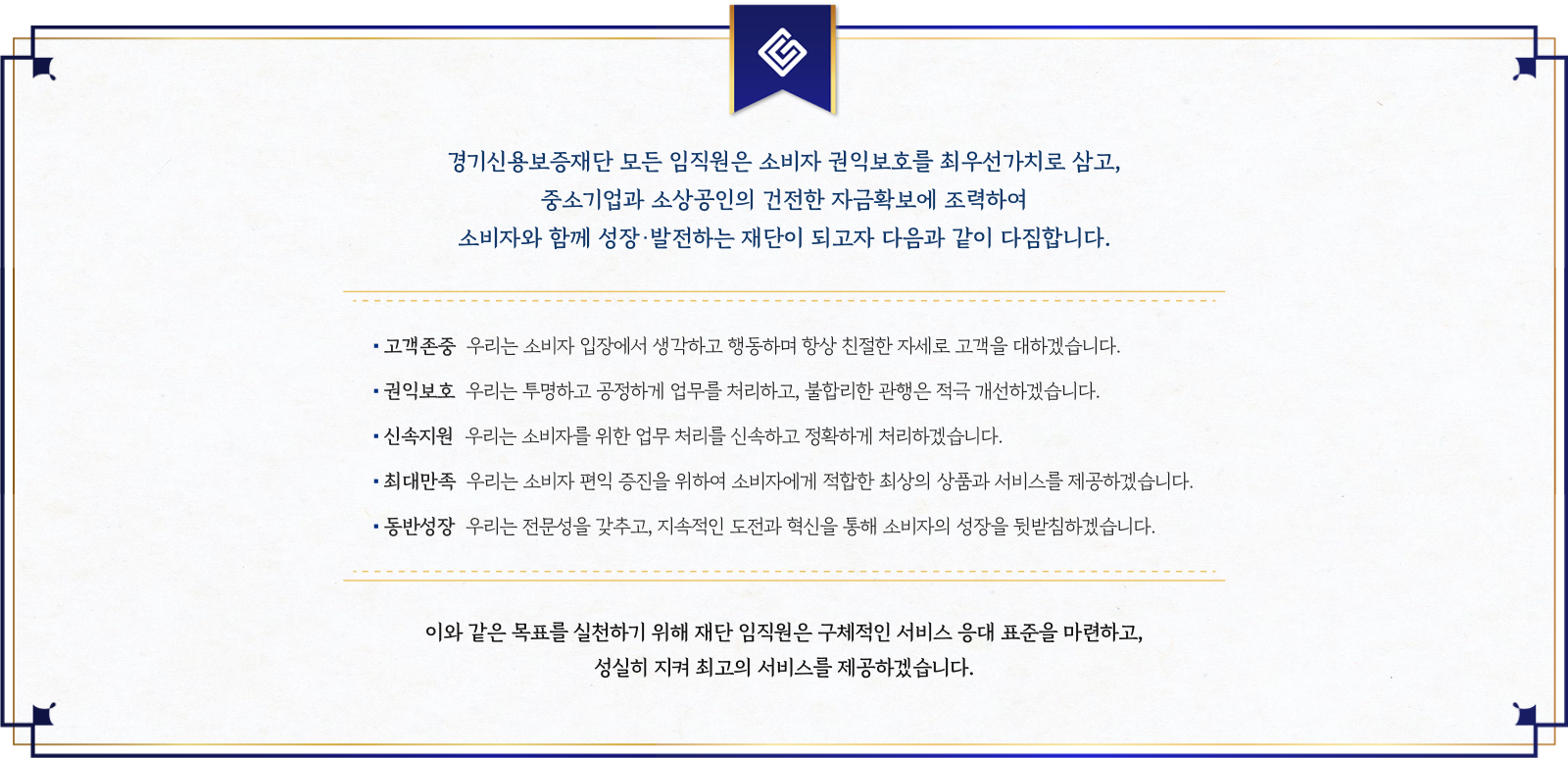 경기신용보증재단 모든 임직원은 소비자 권익보호를 최우선가치로 삼고,<br />중소기업과 소상공인의 건전한 자금확보에 조력하여<br />소비자와 함께 성장·발전하는 재단이 되고자 다음과 같이 다짐합니다.<br />(고객존중) 우리는 소비자 입장에서 생각하고 행동하며 항상 친절한 자세로 고객을 대하겠습니다. (권익보호) 우리는 투명하고 공정하게 업무를 처리하고, 불합리한 관행은 적극 개선하겠습니다. (신속지원) 우리는 소비자를 위한 업무 처리를 신속하고 정확하게 처리하겠습니다. (최대만족) 우리는 소비자 편익 증진을 위하여 소비자에게 적합한 최상의 상품과 서비스를 제공하겠습니다. (동반성장) 우리는 전문성을 갖추고, 지속적인 도전과 혁신을 통해 소비자의 성장을 뒷받침하겠습니다. 이와 같은 목표를 실천하기 위해 재단 임직원은 구체적인 서비스 응대 표준을 마련하고, 성실히 지켜 최고의 서비스를 제공하겠습니다.